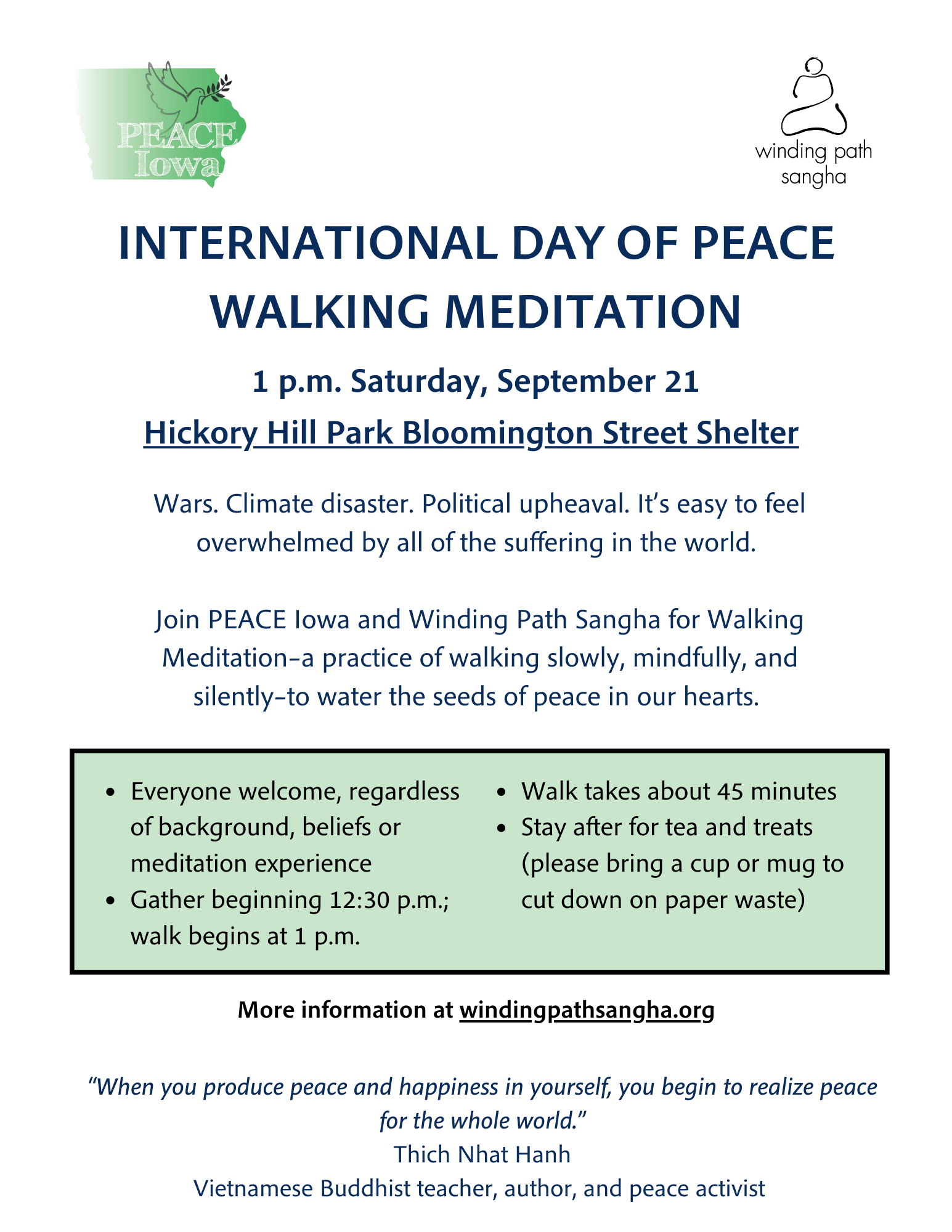 International Day of Peace Walking Meditation. 1 p.m. Saturday, September 21, Hickory Hill Park Bloomington Street Shelter. Wars. Climate disaster. Political upheaval. It's easy to feel overwhelmed by all of the suffering in the world. Join PEACE Iowa and Winding Path Sangha for Walking Meditation – a practice of walking slowly, mindfully, and silently – to water the seeds of peace in our hearts. Everyone welcome, regardless of background, beliefs or meditation experience. Gather beginning 12:30 p.m.; walk begins at 1 p.m. Walk takes about 45 minutes. Stay after for tea and treats (please bring a cup or mug to cut down on paper waste). More information at windingpathsangha.org. "When you produce peace and happiness in yourself, you begin to realize peace for the whole world." - Thich Nhat Hanh, Vietnamese Buddhist teacher, author, and peace activist